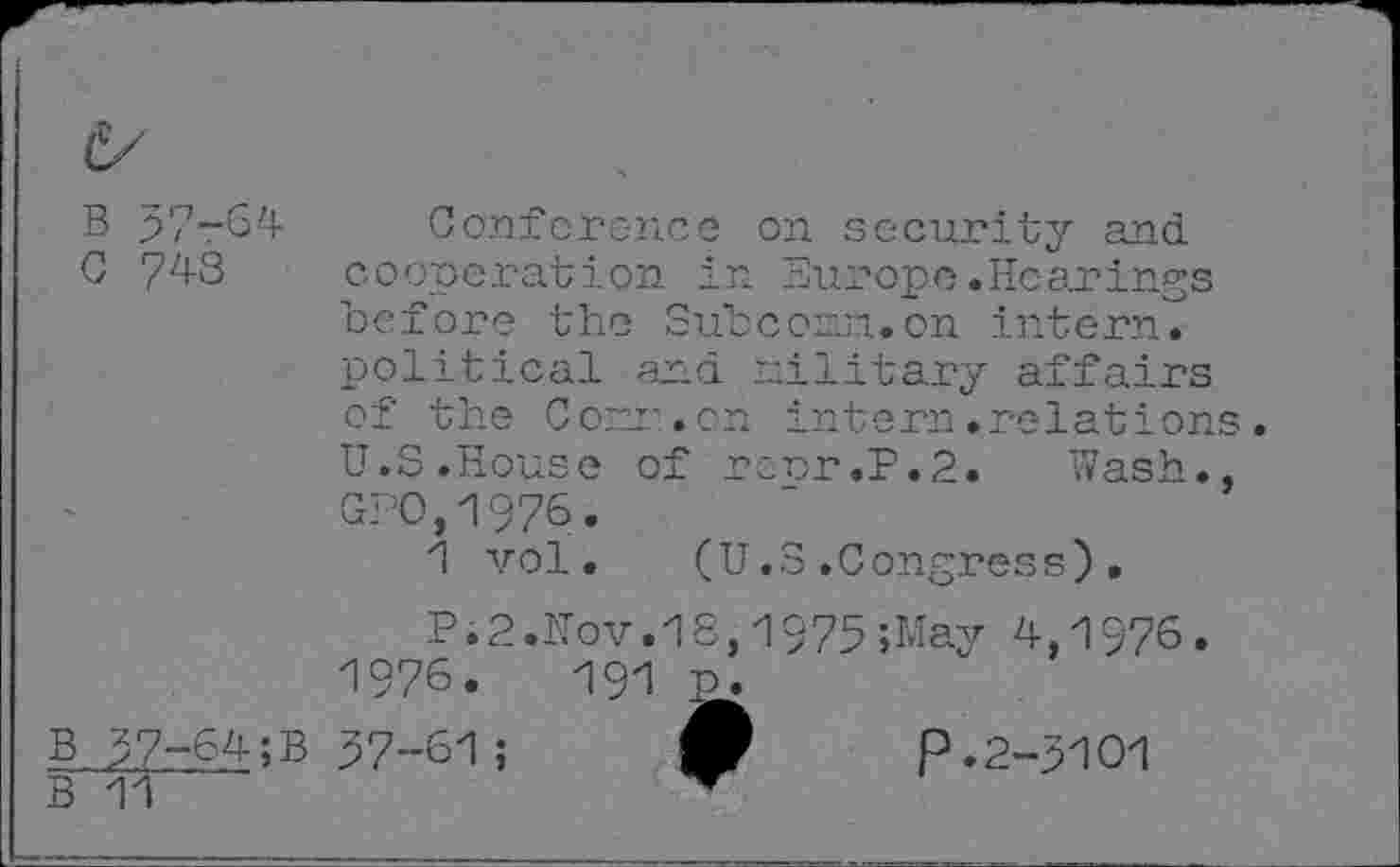 ﻿B 37-64
G 743
Conference on security and cooperation in Europe.Hearings before the Subconn.on intern, political and military affairs of the Com.cn intern.relations. U.S.House of ropr.P.2. Wash., GEO,1976.
1 vol. (U.S.Congress).
B 37-64;B
B 11
P.2.Hov.18,1975;May 4,1976
1976.	191
37-61 ;
p. 2-3101